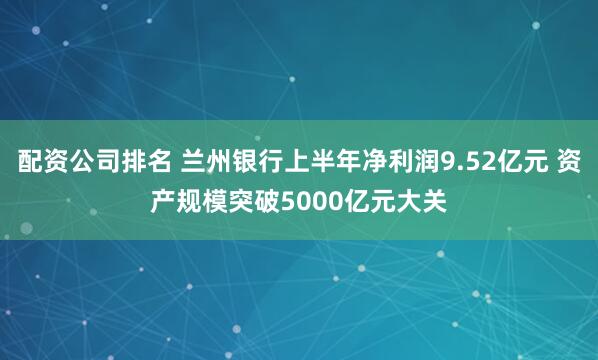 配资公司排名 兰州银行上半年净利润9.52亿元 资产规模突破5000亿元大关
