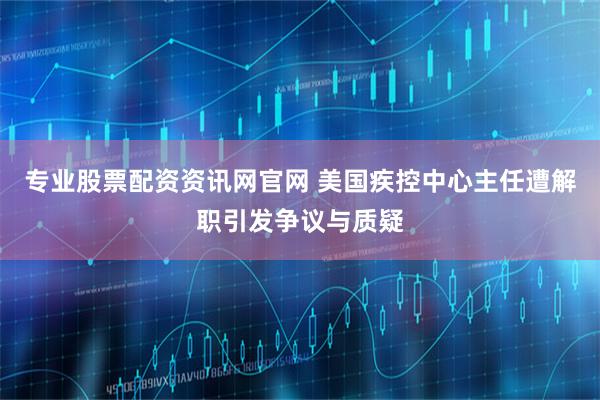 专业股票配资资讯网官网 美国疾控中心主任遭解职引发争议与质疑