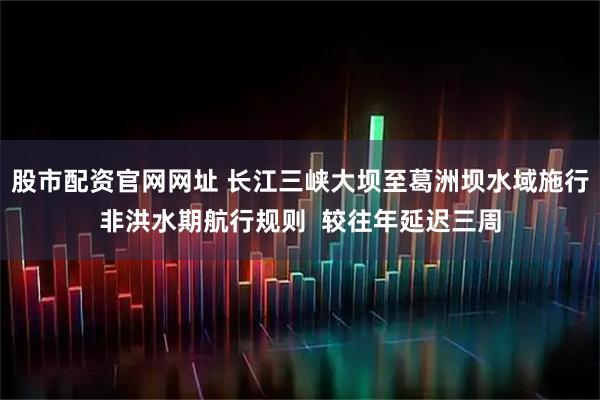 股市配资官网网址 长江三峡大坝至葛洲坝水域施行非洪水期航行规则  较往年延迟三周