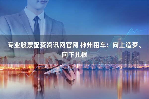 专业股票配资资讯网官网 神州租车：向上造梦、向下扎根