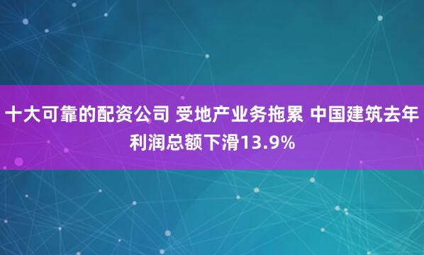 十大可靠的配资公司 受地产业务拖累 中国建筑去年利润总额下滑13.9%