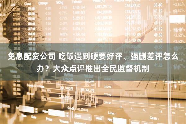 免息配资公司 吃饭遇到硬要好评、强删差评怎么办？大众点评推出全民监督机制