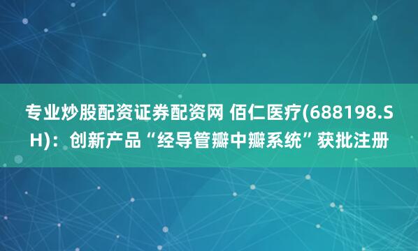 专业炒股配资证券配资网 佰仁医疗(688198.SH)：创新产品“经导管瓣中瓣系统”获批注册