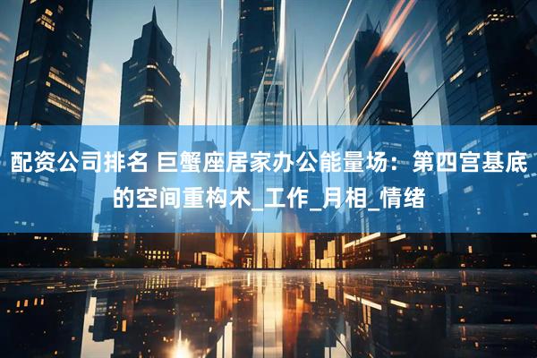 配资公司排名 巨蟹座居家办公能量场：第四宫基底的空间重构术_工作_月相_情绪